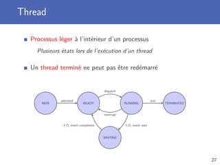 Thread
Processus léger à l’intérieur d’un processus
Plusieurs états lors de l’exécution d’un thread
Un thread terminé ne peut pas être redémarré
NEW READY
WAITING
RUNNING TERMINATED
admitted
dispatch
interrupt
I/O, event waitI/O, event completion
exit
27
 