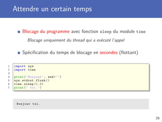 Attendre un certain temps
Blocage du programme avec fonction sleep du module time
Blocage uniquement du thread qui a exécuté l’appel
Spéciﬁcation du temps de blocage en secondes (ﬂottant)
1 import sys
2 import time
3
4 print(’Bonjour ’, end=’’)
5 sys.stdout.flush ()
6 time.sleep (1.5)
7 print(’ toi.’)
Bonjour toi.
29
 