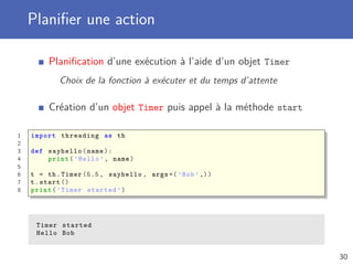 Planiﬁer une action
Planiﬁcation d’une exécution à l’aide d’un objet Timer
Choix de la fonction à exécuter et du temps d’attente
Création d’un objet Timer puis appel à la méthode start
1 import threading as th
2
3 def sayhello(name):
4 print(’Hello ’, name)
5
6 t = th.Timer (5.5 , sayhello , args =(’Bob ’,))
7 t.start ()
8 print(’Timer started ’)
Timer started
Hello Bob
30
 