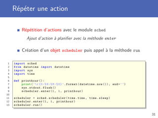 Répéter une action
Répétition d’actions avec le module sched
Ajout d’action à planiﬁer avec la méthode enter
Création d’un objet scheduler puis appel à la méthode run
1 import sched
2 from datetime import datetime
3 import sys
4 import time
5
6 def printhour ():
7 print(’r{0:%H:%M:%S}’.format(datetime.now()), end=’’)
8 sys.stdout.flush ()
9 scheduler.enter (1, 1, printhour)
10
11 scheduler = sched.scheduler(time.time , time.sleep)
12 scheduler.enter (1, 1, printhour)
13 scheduler.run ()
31
 