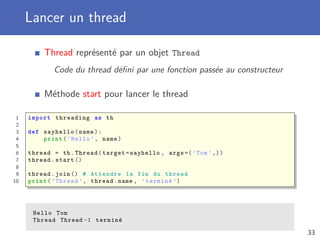 Lancer un thread
Thread représenté par un objet Thread
Code du thread déﬁni par une fonction passée au constructeur
Méthode start pour lancer le thread
1 import threading as th
2
3 def sayhello(name):
4 print(’Hello ’, name)
5
6 thread = th.Thread(target=sayhello , args =(’Tom’,))
7 thread.start ()
8
9 thread.join () # Attendre la fin du thread
10 print(’Thread ’, thread.name , ’terminé ’)
Hello Tom
Thread Thread -1 terminé
33
 