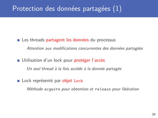 Protection des données partagées (1)
Les threads partagent les données du processus
Attention aux modiﬁcations concurrentes des données partagées
Utilisation d’un lock pour protéger l’accès
Un seul thread à la fois accède à la donnée partagée
Lock représenté par objet Lock
Méthode acquire pour obtention et release pour libération
34
 