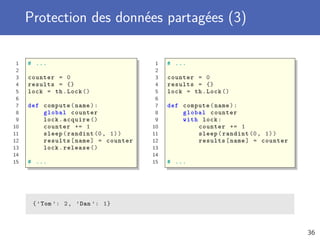 Protection des données partagées (3)
1 # ...
2
3 counter = 0
4 results = {}
5 lock = th.Lock ()
6
7 def compute(name):
8 global counter
9 lock.acquire ()
10 counter += 1
11 sleep(randint (0, 1))
12 results[name] = counter
13 lock.release ()
14
15 # ...
1 # ...
2
3 counter = 0
4 results = {}
5 lock = th.Lock ()
6
7 def compute(name):
8 global counter
9 with lock:
10 counter += 1
11 sleep(randint (0, 1))
12 results[name] = counter
13
14
15 # ...
{’Tom ’: 2, ’Dan ’: 1}
36
 