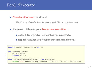 Pool d’executor
Création d’un Pool de threads
Nombre de threads dans le pool à spéciﬁer au constructeur
Plusieurs méthodes pour lancer une exécution
submit fait exécuter une fonction par un executor
map fait exécuter une fonction avec plusieurs données
1 import concurrent.futures as cf
2
3 def compute(data):
4 a, b = data
5 return a + b
6
7 with cf. ThreadPoolExecutor (3) as executor:
8 print(list(executor.map(compute , [(1, 2), (7, -4), (9, 3)])))
37
 