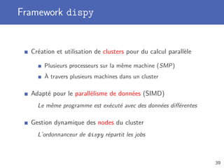Framework dispy
Création et utilisation de clusters pour du calcul parallèle
Plusieurs processeurs sur la même machine (SMP)
À travers plusieurs machines dans un cluster
Adapté pour le parallélisme de données (SIMD)
Le même programme est exécuté avec des données diﬀérentes
Gestion dynamique des nodes du cluster
L’ordonnanceur de dispy répartit les jobs
39
 