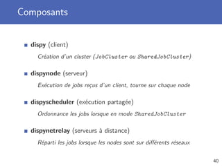Composants
dispy (client)
Création d’un cluster (JobCluster ou SharedJobCluster)
dispynode (serveur)
Exécution de jobs reçus d’un client, tourne sur chaque node
dispyscheduler (exécution partagée)
Ordonnance les jobs lorsque en mode SharedJobCluster
dispynetrelay (serveurs à distance)
Réparti les jobs lorsque les nodes sont sur diﬀérents réseaux
40
 