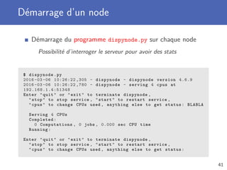 Démarrage d’un node
Démarrage du programme dispynode.py sur chaque node
Possibilité d’interroger le serveur pour avoir des stats
$ dispynode.py
2016 -03 -06 10:26:22 ,305 - dispynode - dispynode version 4.6.9
2016 -03 -06 10:26:22 ,780 - dispynode - serving 4 cpus at
192.168.1.4:51348
Enter "quit" or "exit" to terminate dispynode ,
"stop" to stop service , "start" to restart service ,
"cpus" to change CPUs used , anything else to get status: BLABLA
Serving 4 CPUs
Completed:
0 Computations , 0 jobs , 0.000 sec CPU time
Running:
Enter "quit" or "exit" to terminate dispynode ,
"stop" to stop service , "start" to restart service ,
"cpus" to change CPUs used , anything else to get status:
41
 