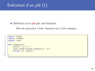 Exécution d’un job (1)
Déﬁnition d’un job par une fonction
Rien de particulier à faire, fonction tout à fait classique
1 import dispy
2 import random
3 import time
4
5 def compute(n):
6 result = n ** 2
7 time.sleep(random.randint (1, 5))
8 return (n, result)
9
10 # ...
42
 
