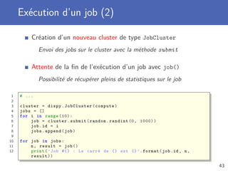 Exécution d’un job (2)
Création d’un nouveau cluster de type JobCluster
Envoi des jobs sur le cluster avec la méthode submit
Attente de la ﬁn de l’exécution d’un job avec job()
Possibilité de récupérer pleins de statistiques sur le job
1 # ...
2
3 cluster = dispy.JobCluster(compute)
4 jobs = []
5 for i in range (10):
6 job = cluster.submit(random.randint (0, 1000))
7 job.id = i
8 jobs.append(job)
9
10 for job in jobs:
11 n, result = job()
12 print(’Job #{} : Le carré de {} est {}’.format(job.id , n,
result))
43
 