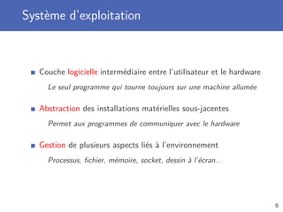 Système d’exploitation
Couche logicielle intermédiaire entre l’utilisateur et le hardware
Le seul programme qui tourne toujours sur une machine allumée
Abstraction des installations matérielles sous-jacentes
Permet aux programmes de communiquer avec le hardware
Gestion de plusieurs aspects liés à l’environnement
Processus, ﬁchier, mémoire, socket, dessin à l’écran...
6
 