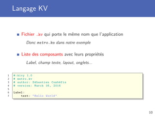 Langage KV
Fichier .kv qui porte le même nom que l’application
Donc metro.kv dans notre exemple
Liste des composants avec leurs propriétés
Label, champ texte, layout, onglets...
1 #:kivy 1.0
2 # metro.kv
3 # author: Sébastien Combéfis
4 # version: March 16, 2016
5
6 Label:
7 text: "Hello World"
10
 