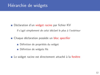 Hiérarchie de widgets
Déclaration d’un widget racine par ﬁchier KV
Il s’agit simplement de celui déclaré le plus à l’extérieur
Chaque déclaration possède un bloc speciﬁer
Déﬁnition de propriétés du widget
Déﬁnition de widgets ﬁls
Le widget racine est directement attaché à la fenêtre
12
 