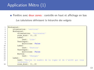 Application Métro (1)
Fenêtre avec deux zones : contrôle en haut et aﬃchage en bas
Les tabulations déﬁnissent la hiérarchie des widgets
1 BoxLayout:
2 orientation: ’vertical ’
3 BoxLayout:
4 orientation: ’horizontal ’
5 size_hint: (1 ,.2)
6 Label:
7 text: ’Line ’
8 TextInput:
9 multiline: False
10 Label:
11 text: ’Station ’
12 TextInput:
13 multiline: False
14 Button:
15 text: ’Charger ’
16 Label:
17 text: "Entrez le numéro de la ligne et de l’arrêt qui vous
intéresse."
18 size_hint: (1 ,.8)
13
 