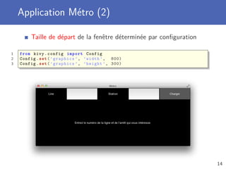 Application Métro (2)
Taille de départ de la fenêtre déterminée par conﬁguration
1 from kivy.config import Config
2 Config.set(’graphics ’, ’width ’, 800)
3 Config.set(’graphics ’, ’height ’, 300)
14
 