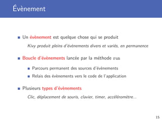 Évènement
Un évènement est quelque chose qui se produit
Kivy produit pleins d’évènements divers et variés, en permanence
Boucle d’évènements lancée par la méthode run
Parcours permanent des sources d’évènements
Relais des évènements vers le code de l’application
Plusieurs types d’évènements
Clic, déplacement de souris, clavier, timer, accéléromètre...
15
 