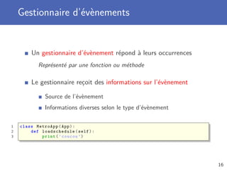 Gestionnaire d’évènements
Un gestionnaire d’évènement répond à leurs occurrences
Représenté par une fonction ou méthode
Le gestionnaire reçoit des informations sur l’évènement
Source de l’évènement
Informations diverses selon le type d’évènement
1 class MetroApp(App):
2 def loadschedule (self):
3 print(’coucou ’)
16
 
