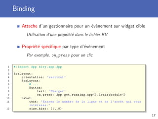 Binding
Attache d’un gestionnaire pour un évènement sur widget cible
Utilisation d’une propriété dans le ﬁchier KV
Propriété spéciﬁque par type d’évènement
Par exemple, on_press pour un clic
1 #:import App kivy.app.App
2
3 BoxLayout:
4 orientation: ’vertical ’
5 BoxLayout:
6 # ...
7 Button:
8 text: ’Charger ’
9 on_press: App. get_running_app (). loadschedule ()
10 Label:
11 text: "Entrez le numéro de la ligne et de l’arrêt qui vous
intéresse."
12 size_hint: (1 ,.8)
17
 