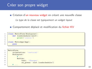 Créer son propre widget
Création d’un nouveau widget en créant une nouvelle classe
Le type de la classe est typiquement un widget layout
Comportement déplacé et modiﬁcation du ﬁchier KV
1 class MetroForm(BoxLayout):
2 def loadschedule (self):
3 print(’coucou ’)
4
5 class MetroApp(App):
6 pass
1 MetroForm:
2 orientation: ’vertical ’
3 BoxLayout:
4 # ...
5 Button:
6 text: ’Charger ’
7 on_press: root. loadschedule ()
8 # ...
18
 
