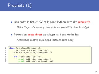 Propriété (1)
Lien entre le ﬁchier KV et le code Python avec des propriétés
Objet ObjectProperty représente les propriétés dans le widget
Permet un accès direct au widget et à ses méthodes
Accessibles comme variables d’instance avec self
1 class MetroForm(BoxLayout):
2 line_input = ObjectProperty ()
3 station_input = ObjectProperty ()
4
5 def loadschedule (self):
6 print(self.line_input.text)
7 print(self. station_input .text)
19
 