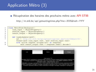 Application Métro (3)
Récupération des horaires des prochains métro avec API STIB
http://m.stib.be/api/getwaitingtimes.php?line=XXX&halt=YYY
1 class MetroForm(BoxLayout):
2 line_input = ObjectProperty ()
3 station_input = ObjectProperty ()
4 result_output = ObjectProperty ()
5
6 def loadschedule (self):
7 url = ’http ://m.stib.be/api/ getwaitingtimes .php?line ={}& halt ={} ’.
format(self.line_input.text , self. station_input .text)
8 with urllib.request.urlopen(url) as response:
9 self. result_output .text = response.read ().decode ()
21
 