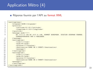 Application Métro (4)
Réponse fournie par l’API au format XML
1 <waitingtimes >
2 <stopname >ALMA </ stopname >
3 <position >
4 <latitude >50.85 </ latitude >
5 <longitude >4.453 </ longitude >
6 </position >
7 <message mode ="1" >
8 DU 17/3 A 12H AU 18/3 A 14H, SOMMET EUROPEEN. STATION SCHUMAN FERMEE.
CORRESPONDANCE BUS A MAELBEEK.
9 </message >
10 <waitingtime >
11 <line >1</line >
12 <mode >M</mode >
13 <minutes >1</ minutes >
14 <destination >GARE DE L’OUEST </ destination >
15 <message/>
16 </waitingtime >
17 <waitingtime >
18 <line >1</line >
19 <mode >M</mode >
20 <minutes >6</ minutes >
21 <destination >GARE DE L’OUEST </ destination >
22 <message/>
23 </waitingtime >
24 </waitingtimes >
22
 