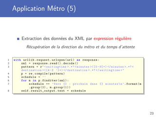 Application Métro (5)
Extraction des données du XML par expression régulière
Récupération de la direction du métro et du temps d’attente
1 with urllib.request.urlopen(url) as response:
2 xml = response.read ().decode ()
3 pattern = r"<waitingtime >.*? < minutes >([0 -9]+) </minutes >.*? <
destination >([A-Z ’]+) </destination >.*? </ waitingtime >"
4 p = re.compile(pattern)
5 schedule = ’’
6 for m in p.finditer(xml):
7 schedule += ’Vers {} : prochain dans {} minutesn’.format(m
.group (2) , m.group (1))
8 self. result_output .text = schedule
23
 