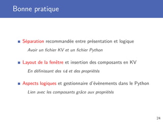 Bonne pratique
Séparation recommandée entre présentation et logique
Avoir un ﬁchier KV et un ﬁchier Python
Layout de la fenêtre et insertion des composants en KV
En déﬁnissant des id et des propriétés
Aspects logiques et gestionnaire d’évènements dans le Python
Lien avec les composants grâce aux propriétés
24
 