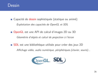 Dessin
Capacité de dessin sophistiquée (statique ou animé)
Exploitation des capacités de OpenGL et SDL
OpenGL est une API de calcul d’images 2D ou 3D
Géométrie d’objets et calcul de projection à l’écran
SDL est une bibliothèque utilisée pour créer des jeux 2D
Aﬃchage vidéo, audio numérique, périphériques (clavier, souris)...
26
 