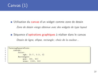 Canvas (1)
Utilisation du canvas d’un widget comme zone de dessin
Zone de dessin vierge obtenue avec des widgets de type layout
Séquence d’opérations graphiques à réaliser dans le canvas
Dessin de ligne, ellipse, rectangle ; choix de la couleur...
1 TurningSquareForm :
2 canvas:
3 Color:
4 rgb: [0.7 , 0.2, 0]
5 Rectangle:
6 pos: (50, 50)
7 size: (100 , 50)
27
 