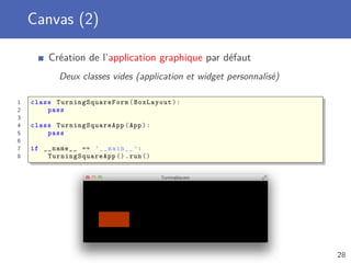 Canvas (2)
Création de l’application graphique par défaut
Deux classes vides (application et widget personnalisé)
1 class TurningSquareForm (BoxLayout):
2 pass
3
4 class TurningSquareApp (App):
5 pass
6
7 if __name__ == ’__main__ ’:
8 TurningSquareApp ().run ()
28
 