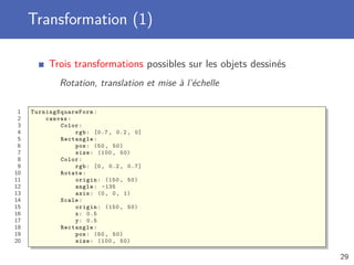 Transformation (1)
Trois transformations possibles sur les objets dessinés
Rotation, translation et mise à l’échelle
1 TurningSquareForm :
2 canvas:
3 Color:
4 rgb: [0.7 , 0.2, 0]
5 Rectangle:
6 pos: (50, 50)
7 size: (100 , 50)
8 Color:
9 rgb: [0, 0.2, 0.7]
10 Rotate:
11 origin: (150 , 50)
12 angle: -135
13 axis: (0, 0, 1)
14 Scale:
15 origin: (150 , 50)
16 x: 0.5
17 y: 0.5
18 Rectangle:
19 pos: (50, 50)
20 size: (100 , 50)
29
 