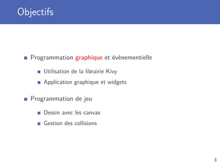 Objectifs
Programmation graphique et évènementielle
Utilisation de la librairie Kivy
Application graphique et widgets
Programmation de jeu
Dessin avec les canvas
Gestion des collisions
3
 