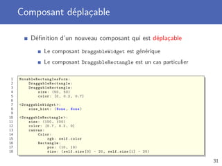 Composant déplaçable
Déﬁnition d’un nouveau composant qui est déplaçable
Le composant DraggableWidget est générique
Le composant DraggableRectangle est un cas particulier
1 MovableRectanglesForm :
2 DraggableRectangle :
3 DraggableRectangle :
4 size: (50, 50)
5 color: [0, 0.2, 0.7]
6
7 <DraggableWidget >:
8 size_hint: (None , None)
9
10 <DraggableRectangle >:
11 size: (100 , 100)
12 color: [0.7 , 0.2, 0]
13 canvas:
14 Color:
15 rgb: self.color
16 Rectangle:
17 pos: (10, 10)
18 size: (self.size [0] - 20, self.size [1] - 20)
31
 