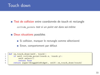 Touch down
Test de collision entre coordonnée de touch et rectangle
collide_points test si un point est dans soi-même
Deux situations possibles
Si collision, marquer le rectangle comme sélectionné
Sinon, comportement par défaut
1 def on_touch_down (self , touch):
2 if self. collide_point (touch.x, touch.y):
3 self.select ()
4 return True
5 return super(DraggableWidget , self). on_touch_down (touch)
33
 