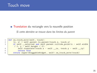 Touch move
Translation du rectangle vers la nouvelle position
Si cette dernière se trouve dans les limites du parent
1 def on_touch_move (self , touch):
2 (x, y) = self.parent.to_parent(touch.x, touch.y)
3 if self.__selected and self.parent. collide_point (x - self.width
/ 2, y - self.height / 2):
4 self.translate(touch.x - self.__ix , touch.y - self.__iy)
5 return True
6 return super(DraggableWidget , self). on_touch_move (touch)
35
 