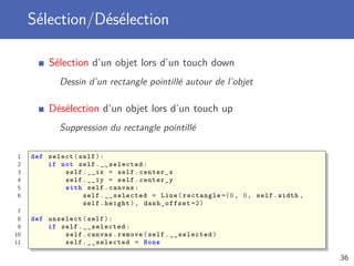 Sélection/Désélection
Sélection d’un objet lors d’un touch down
Dessin d’un rectangle pointillé autour de l’objet
Désélection d’un objet lors d’un touch up
Suppression du rectangle pointillé
1 def select(self):
2 if not self.__selected:
3 self.__ix = self.center_x
4 self.__iy = self.center_y
5 with self.canvas:
6 self.__selected = Line(rectangle =(0, 0, self.width ,
self.height), dash_offset =2)
7
8 def unselect(self):
9 if self.__selected:
10 self.canvas.remove(self.__selected)
11 self.__selected = None
36
 