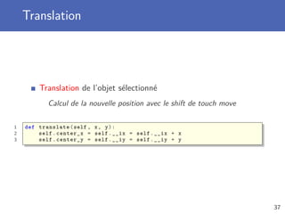 Translation
Translation de l’objet sélectionné
Calcul de la nouvelle position avec le shift de touch move
1 def translate(self , x, y):
2 self.center_x = self.__ix = self.__ix + x
3 self.center_y = self.__iy = self.__iy + y
37
 