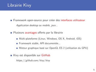 Librairie Kivy
Framework open-source pour créer des interfaces utilisateur
Application desktop ou mobile, jeux...
Plusieurs avantages oﬀerts par la librairie
Multi-plateforme (Linux, Windows, OS X, Android, iOS)
Framework stable, API documentée...
Moteur graphique basé sur OpenGL ES 2 (utilisation du GPU)
Kivy est disponible sur GitHub
https://github.com/kivy/kivy
5
 