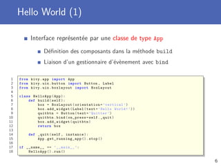 Hello World (1)
Interface représentée par une classe de type App
Déﬁnition des composants dans la méthode build
Liaison d’un gestionnaire d’évènement avec bind
1 from kivy.app import App
2 from kivy.uix.button import Button , Label
3 from kivy.uix.boxlayout import BoxLayout
4
5 class HelloApp(App):
6 def build(self):
7 box = BoxLayout( orientation =’vertical ’)
8 box.add_widget(Label(text=’Hello World!’))
9 quitbtn = Button(text=’Quitter ’)
10 quitbtn.bind(on_press=self._quit)
11 box.add_widget(quitbtn)
12 return box
13
14 def _quit(self , instance):
15 App. get_running_app ().stop ()
16
17 if __name__ == ’__main__ ’:
18 HelloApp ().run ()
6
 