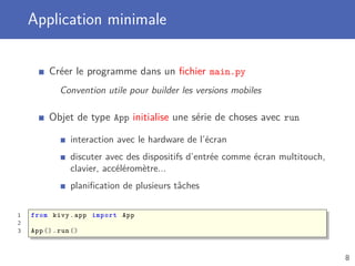 Application minimale
Créer le programme dans un ﬁchier main.py
Convention utile pour builder les versions mobiles
Objet de type App initialise une série de choses avec run
interaction avec le hardware de l’écran
discuter avec des dispositifs d’entrée comme écran multitouch,
clavier, accéléromètre...
planiﬁcation de plusieurs tâches
1 from kivy.app import App
2
3 App ().run()
8
 