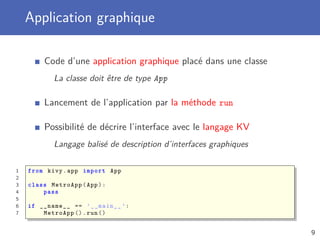 Application graphique
Code d’une application graphique placé dans une classe
La classe doit être de type App
Lancement de l’application par la méthode run
Possibilité de décrire l’interface avec le langage KV
Langage balisé de description d’interfaces graphiques
1 from kivy.app import App
2
3 class MetroApp(App):
4 pass
5
6 if __name__ == ’__main__ ’:
7 MetroApp ().run()
9
 