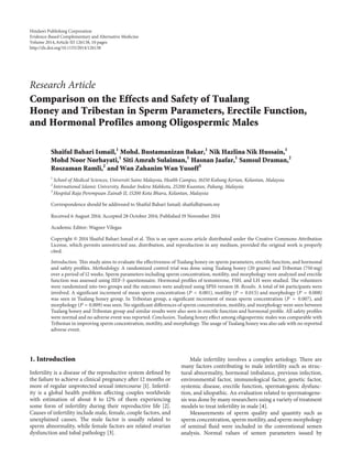 Research Article
Comparison on the Effects and Safety of Tualang
Honey and Tribestan in Sperm Parameters, Erectile Function,
and Hormonal Profiles among Oligospermic Males
Shaiful Bahari Ismail,1
Mohd. Bustamanizan Bakar,1
Nik Hazlina Nik Hussain,1
Mohd Noor Norhayati,1
Siti Amrah Sulaiman,1
Hasnan Jaafar,1
Samsul Draman,2
Roszaman Ramli,2
and Wan Zahanim Wan Yusoff3
1
School of Medical Sciences, Universiti Sains Malaysia, Health Campus, 16150 Kubang Kerian, Kelantan, Malaysia
2
International Islamic University, Bandar Indera Mahkota, 25200 Kuantan, Pahang, Malaysia
3
Hospital Raja Perempuan Zainab II, 15200 Kota Bharu, Kelantan, Malaysia
Correspondence should be addressed to Shaiful Bahari Ismail; shaifulb@usm.my
Received 6 August 2014; Accepted 28 October 2014; Published 19 November 2014
Academic Editor: Wagner Vilegas
Copyright © 2014 Shaiful Bahari Ismail et al. This is an open access article distributed under the Creative Commons Attribution
License, which permits unrestricted use, distribution, and reproduction in any medium, provided the original work is properly
cited.
Introduction. This study aims to evaluate the effectiveness of Tualang honey on sperm parameters, erectile function, and hormonal
and safety profiles. Methodology. A randomized control trial was done using Tualang honey (20 grams) and Tribestan (750 mg)
over a period of 12 weeks. Sperm parameters including sperm concentration, motility, and morphology were analyzed and erectile
function was assessed using IIEF-5 questionnaire. Hormonal profiles of testosterone, FSH, and LH were studied. The volunteers
were randomized into two groups and the outcomes were analyzed using SPSS version 18. Results. A total of 66 participants were
involved. A significant increment of mean sperm concentration (𝑃 < 0.001), motility (𝑃 = 0.015) and morphology (𝑃 = 0.008)
was seen in Tualang honey group. In Tribestan group, a significant increment of mean sperm concentration (𝑃 = 0.007), and
morphology (𝑃 = 0.009) was seen. No significant differences of sperm concentration, motility, and morphology were seen between
Tualang honey and Tribestan group and similar results were also seen in erectile function and hormonal profile. All safety profiles
were normal and no adverse event was reported. Conclusion. Tualang honey effect among oligospermic males was comparable with
Tribestan in improving sperm concentration, motility, and morphology. The usage of Tualang honey was also safe with no reported
adverse event.
1. Introduction
Infertility is a disease of the reproductive system defined by
the failure to achieve a clinical pregnancy after 12 months or
more of regular unprotected sexual intercourse [1]. Infertil-
ity is a global health problem affecting couples worldwide
with estimation of about 8 to 12% of them experiencing
some form of infertility during their reproductive life [2].
Causes of infertility include male, female, couple factors, and
unexplained causes. The male factor is usually related to
sperm abnormality, while female factors are related ovarian
dysfunction and tubal pathology [3].
Male infertility involves a complex aetiology. There are
many factors contributing to male infertility such as struc-
tural abnormality, hormonal imbalance, previous infection,
environmental factor, immunological factor, genetic factor,
systemic disease, erectile function, spermatogenic dysfunc-
tion, and idiopathic. An evaluation related to spermatogene-
sis was done by many researchers using a variety of treatment
models to treat infertility in male [4].
Measurements of sperm quality and quantity such as
sperm concentration, sperm motility, and sperm morphology
of seminal fluid were included in the conventional semen
analysis. Normal values of semen parameters issued by
Hindawi Publishing Corporation
Evidence-Based Complementary and Alternative Medicine
Volume 2014,Article ID 126138, 10 pages
http://dx.doi.org/10.1155/2014/126138
 
