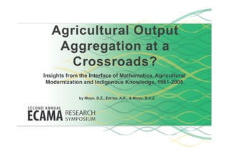 Agricultural Output
Aggregation at a
Crossroads?
Insights from the Interface of Mathematics, Agricultural
Modernization and Indigenous Knowledge, 1961-2005Modernization and Indigenous Knowledge, 1961-2005
by Moyo, D.Z., Edriss, A.K., & Moyo, B.H.Z.
 
