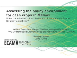 Assessing the policy environment
for cash crops in Malawi
What could hinder the achievement of the National Export
Strategy objectives?
Hélène Gourichon, Alethia Cameron, Valentina Pernechele
FAO Monitoring and Analyzing Food and Agricultural Policies (MAFAP)
Lilongwe, Malawi
June 4 2015
 
