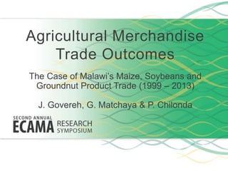 Agricultural Merchandise
Trade Outcomes
The Case of Malawi’s Maize, Soybeans and
Groundnut Product Trade (1999 – 2013)
J. Govereh, G. Matchaya & P. Chilonda
 