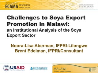 Challenges to Soya Export 
Promotion in Malawi: 
an Institutional Analysis of the Soya 
Export Sector 
Noora-Lisa Aberman, IFPRI-Lilongwe 
Brent Edelman, IFPRI/Consultant 
 