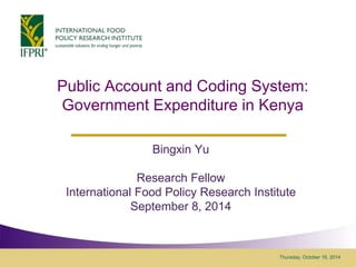 Public Account and Coding System: 
Government Expenditure in Kenya 
Thursday, October 16, 2014 
Bingxin Yu 
Research Fellow 
International Food Policy Research Institute 
September 8, 2014 
 