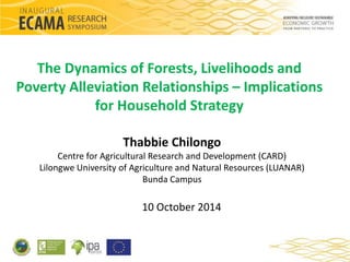 The Dynamics of Forests, Livelihoods and 
Poverty Alleviation Relationships – Implications 
for Household Strategy 
Thabbie Chilongo 
Centre for Agricultural Research and Development (CARD) 
Lilongwe University of Agriculture and Natural Resources (LUANAR) 
Bunda Campus 
10 October 2014 
 