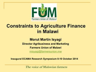 Constraints to Agriculture Finance 
in Malawi 
Morut Martin Isyagi 
Director Agribusiness and Marketing 
Farmers Union of Malawi 
misyagi@farmersunion.mw 
Inaugural ECAMA Research Symposium 8-10 October 2014 
The voice of Malawian farmers 
 