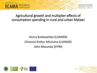 Agricultural growth and multiplier effects of 
consumption spending in rural and urban Malawi 
Henry Kankwamba (LUANAR) 
Chinsinsi Esther Mtuluma (LUANAR) 
John Mazunda (IFPRI) 
 